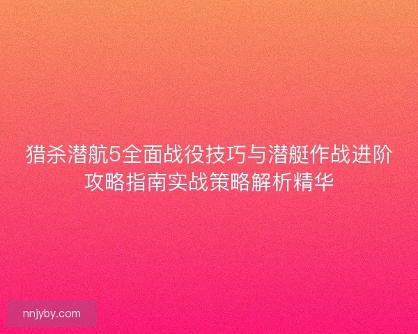 猎杀潜航5全面战役技巧与潜艇作战进阶攻略指南实战策略解析精华