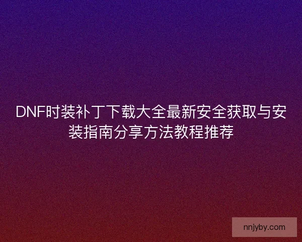 DNF时装补丁下载大全最新安全获取与安装指南分享方法教程推荐