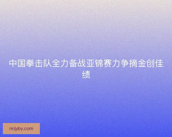 中国拳击队全力备战亚锦赛力争摘金创佳绩