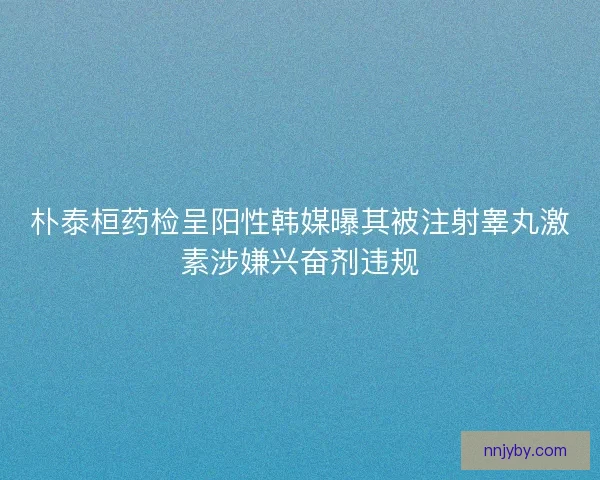 朴泰桓药检呈阳性韩媒曝其被注射睾丸激素涉嫌兴奋剂违规