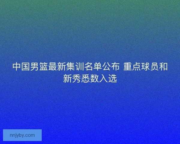 中国男篮最新集训名单公布 重点球员和新秀悉数入选