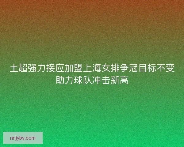 土超强力接应加盟上海女排争冠目标不变助力球队冲击新高