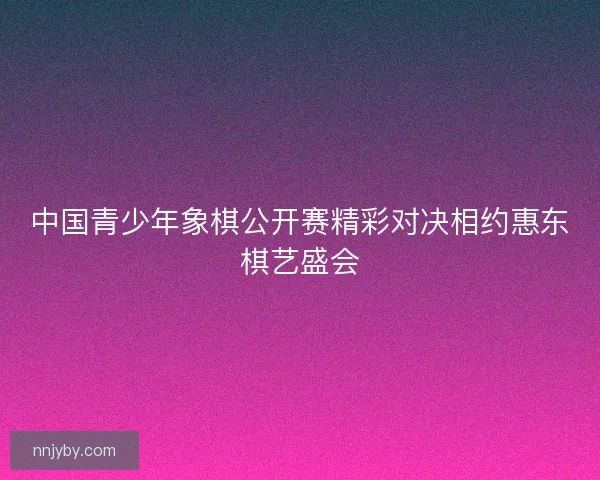 中国青少年象棋公开赛精彩对决相约惠东棋艺盛会